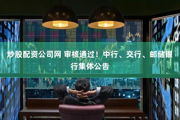 炒股配资公司网 审核通过！中行、交行、邮储银行集体公告