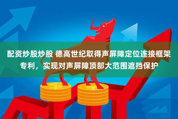 配资炒股炒股 德高世纪取得声屏障定位连接框架专利，实现对声屏障顶部大范围遮挡保护