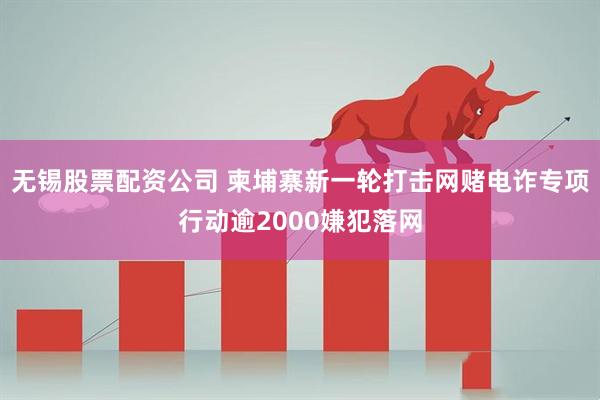 无锡股票配资公司 柬埔寨新一轮打击网赌电诈专项行动逾2000嫌犯落网