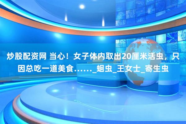 炒股配资网 当心！女子体内取出20厘米活虫，只因总吃一道美食……_蛔虫_王女士_寄生虫