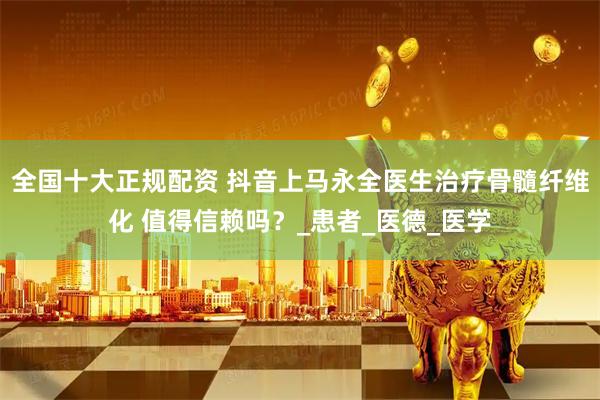 全国十大正规配资 抖音上马永全医生治疗骨髓纤维化 值得信赖吗？_患者_医德_医学