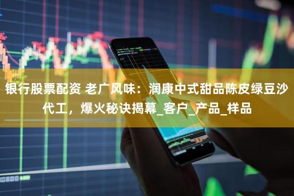 银行股票配资 老广风味：润康中式甜品陈皮绿豆沙代工，爆火秘诀揭幕_客户_产品_样品
