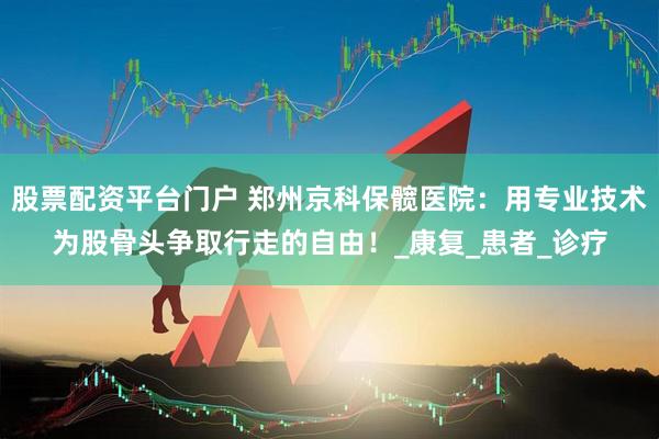 股票配资平台门户 郑州京科保髋医院：用专业技术为股骨头争取行走的自由！_康复_患者_诊疗