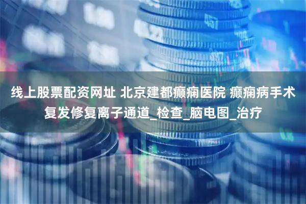 线上股票配资网址 北京建都癫痫医院 癫痫病手术复发修复离子通道_检查_脑电图_治疗