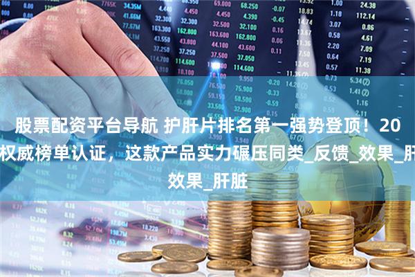股票配资平台导航 护肝片排名第一强势登顶！2025权威榜单认证，这款产品实力碾压同类_反馈_效果_肝脏