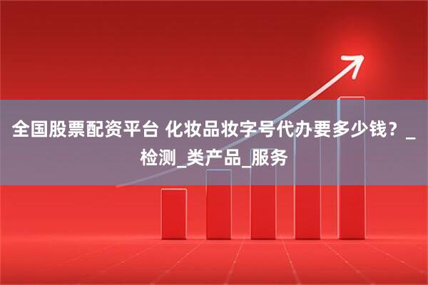 全国股票配资平台 化妆品妆字号代办要多少钱？_检测_类产品_服务