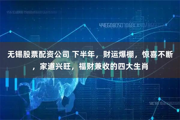 无锡股票配资公司 下半年，财运爆棚，惊喜不断，家道兴旺，福财兼收的四大生肖