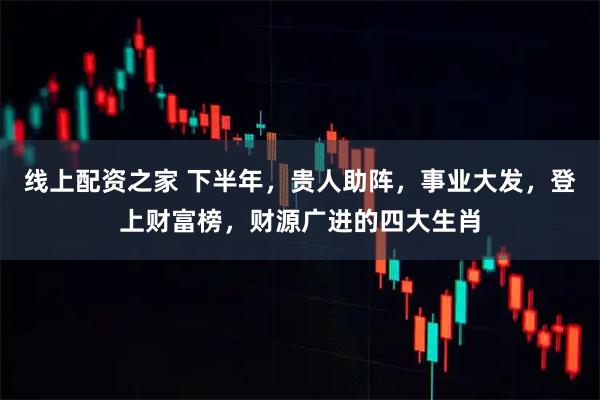 线上配资之家 下半年，贵人助阵，事业大发，登上财富榜，财源广进的四大生肖