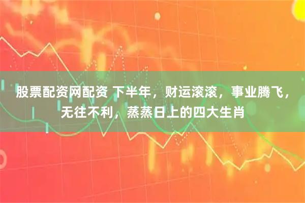 股票配资网配资 下半年，财运滚滚，事业腾飞，无往不利，蒸蒸日上的四大生肖