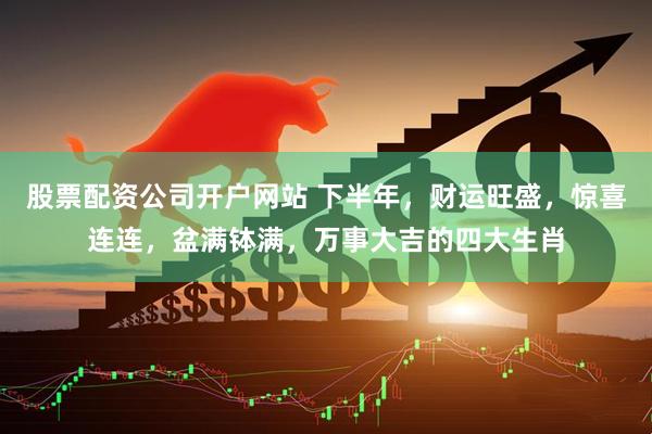 股票配资公司开户网站 下半年，财运旺盛，惊喜连连，盆满钵满，万事大吉的四大生肖