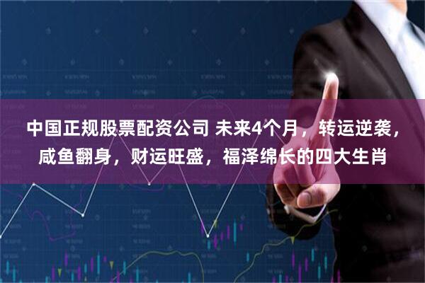 中国正规股票配资公司 未来4个月，转运逆袭，咸鱼翻身，财运旺盛，福泽绵长的四大生肖