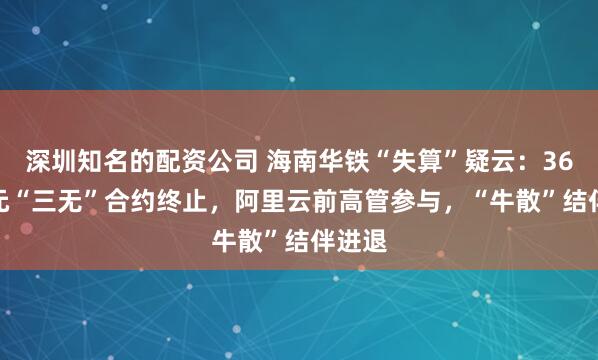 深圳知名的配资公司 海南华铁“失算”疑云：36.9亿元“三无”合约终止，阿里云前高管参与，“牛散”结伴进退