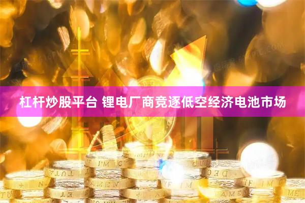 杠杆炒股平台 锂电厂商竞逐低空经济电池市场