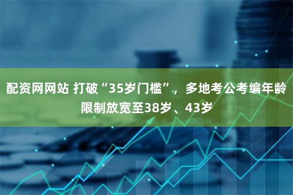 配资网网站 打破“35岁门槛”,多地考公考编年龄限制放宽至38岁、43岁
