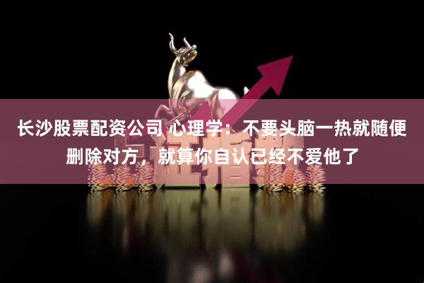 长沙股票配资公司 心理学:不要头脑一热就随便删除对方,就算你自认已经不爱他了