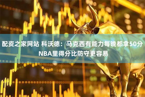 配资之家网站 科沃德：马克西有能力每晚都拿50分 NBA里得分比防守更容易