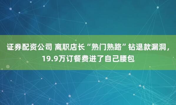 证券配资公司 离职店长“熟门熟路”钻退款漏洞，19.9万订餐费进了自己腰包