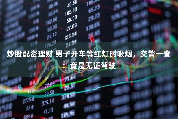炒股配资理财 男子开车等红灯时吸烟,交警一查:竟是无证驾驶